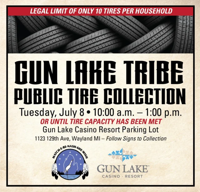 Gun Lake Tribe Public Tire Collection
Tuesday, July 8 10:00 a.m. – 1:00 p.m.
Or until capacity has been metGun Lake Casino Resort Parking Lot
1123 129th Ave. Wayland, MI
*Follow Signs to Collection*Contact Shawn McKenney at 269.397.1780 for more information. No early drop-offs and no tires will be accepted after 1:00 p.m. Limit of 10 tires per household. Steel rims are allowed; no tractor tires.